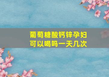 葡萄糖酸钙锌孕妇可以喝吗一天几次