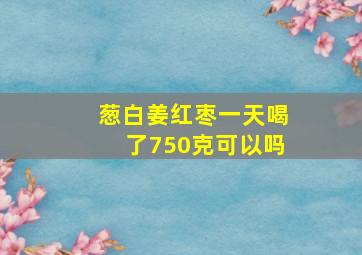 葱白姜红枣一天喝了750克可以吗