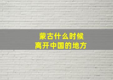 蒙古什么时候离开中国的地方