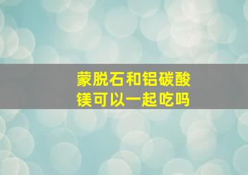 蒙脱石和铝碳酸镁可以一起吃吗