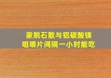 蒙脱石散与铝碳酸镁咀嚼片间隔一小时能吃