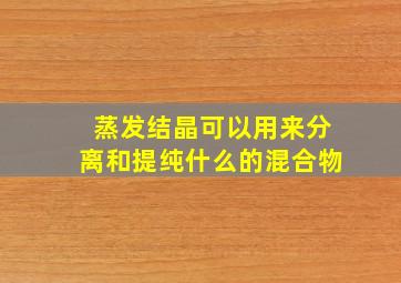 蒸发结晶可以用来分离和提纯什么的混合物