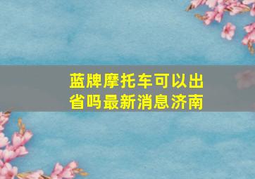 蓝牌摩托车可以出省吗最新消息济南