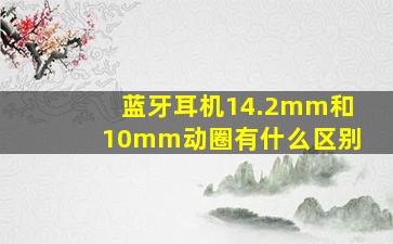 蓝牙耳机14.2mm和10mm动圈有什么区别