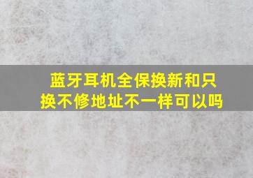 蓝牙耳机全保换新和只换不修地址不一样可以吗