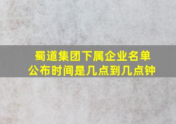 蜀道集团下属企业名单公布时间是几点到几点钟