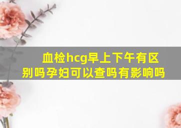 血检hcg早上下午有区别吗孕妇可以查吗有影响吗