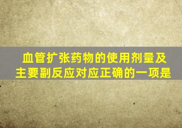 血管扩张药物的使用剂量及主要副反应对应正确的一项是