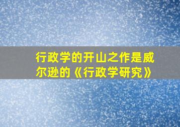 行政学的开山之作是威尔逊的《行政学研究》