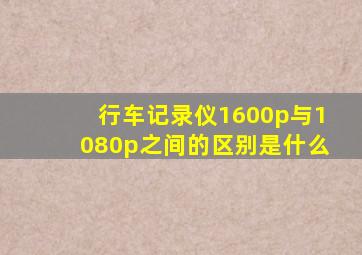 行车记录仪1600p与1080p之间的区别是什么