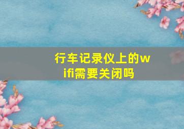 行车记录仪上的wifi需要关闭吗