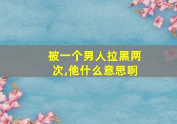 被一个男人拉黑两次,他什么意思啊