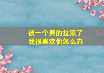 被一个男的拉黑了我很喜欢他怎么办