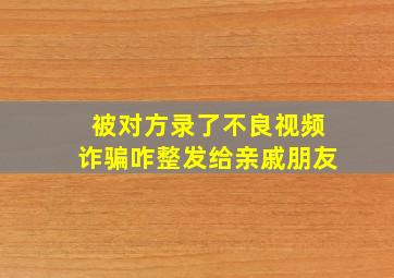 被对方录了不良视频诈骗咋整发给亲戚朋友