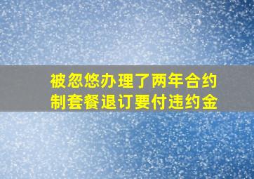 被忽悠办理了两年合约制套餐退订要付违约金