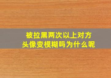 被拉黑两次以上对方头像变模糊吗为什么呢