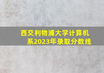 西交利物浦大学计算机系2023年录取分数线