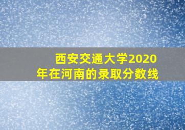 西安交通大学2020年在河南的录取分数线