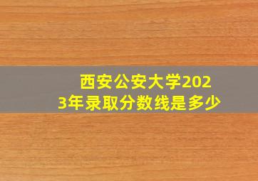 西安公安大学2023年录取分数线是多少