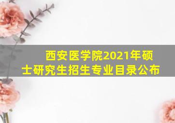 西安医学院2021年硕士研究生招生专业目录公布