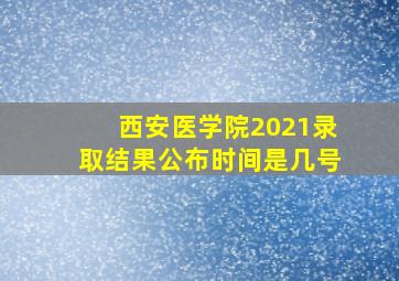 西安医学院2021录取结果公布时间是几号