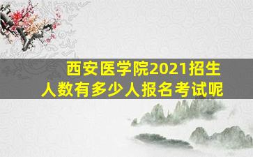 西安医学院2021招生人数有多少人报名考试呢