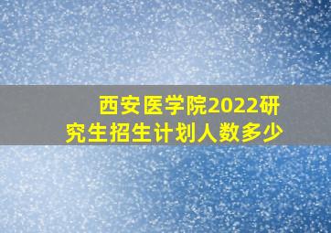 西安医学院2022研究生招生计划人数多少