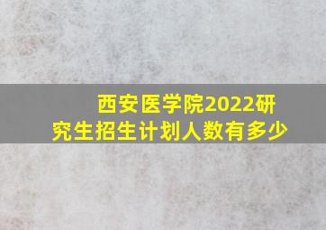 西安医学院2022研究生招生计划人数有多少