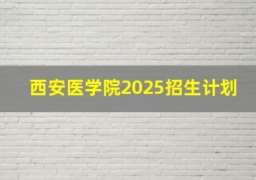 西安医学院2025招生计划