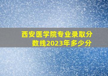 西安医学院专业录取分数线2023年多少分