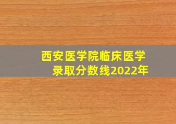 西安医学院临床医学录取分数线2022年