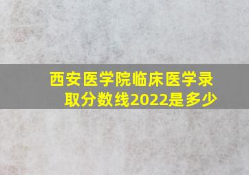 西安医学院临床医学录取分数线2022是多少