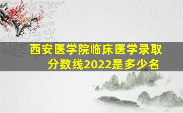 西安医学院临床医学录取分数线2022是多少名