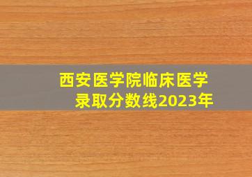 西安医学院临床医学录取分数线2023年