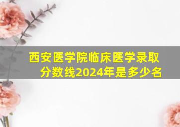 西安医学院临床医学录取分数线2024年是多少名