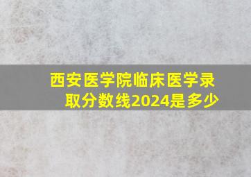 西安医学院临床医学录取分数线2024是多少