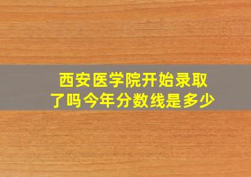 西安医学院开始录取了吗今年分数线是多少