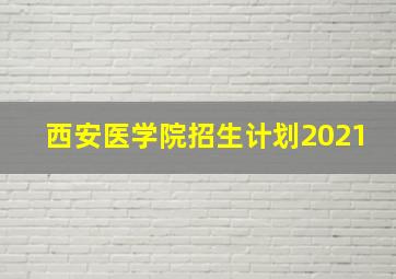 西安医学院招生计划2021