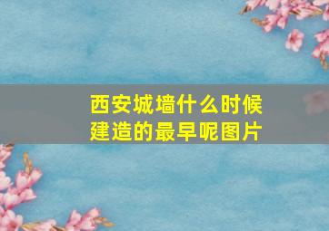 西安城墙什么时候建造的最早呢图片