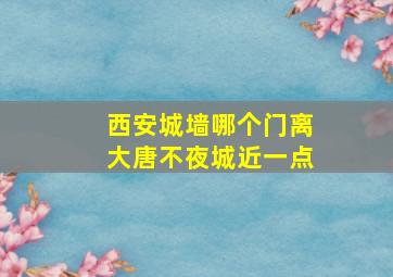 西安城墙哪个门离大唐不夜城近一点