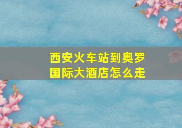 西安火车站到奥罗国际大酒店怎么走