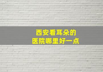 西安看耳朵的医院哪里好一点