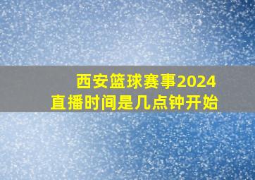 西安篮球赛事2024直播时间是几点钟开始