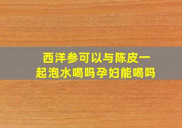 西洋参可以与陈皮一起泡水喝吗孕妇能喝吗