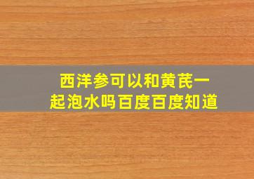 西洋参可以和黄芪一起泡水吗百度百度知道