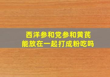 西洋参和党参和黄芪能放在一起打成粉吃吗