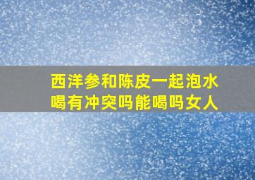 西洋参和陈皮一起泡水喝有冲突吗能喝吗女人