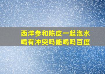 西洋参和陈皮一起泡水喝有冲突吗能喝吗百度