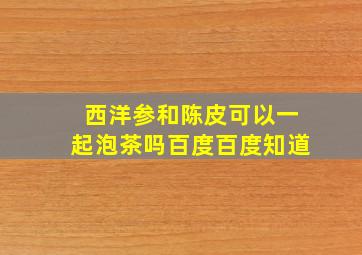 西洋参和陈皮可以一起泡茶吗百度百度知道