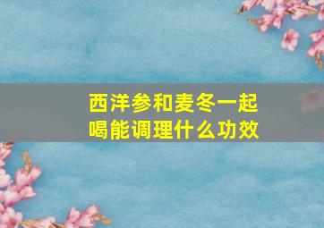 西洋参和麦冬一起喝能调理什么功效